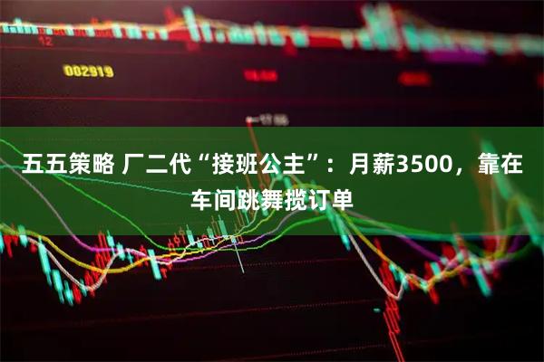 五五策略 厂二代“接班公主”：月薪3500，靠在车间跳舞揽订单